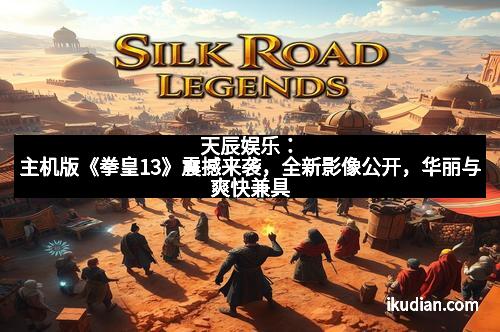 天辰娱乐：主机版《拳皇13》震撼来袭，全新影像公开，华丽与爽快兼具