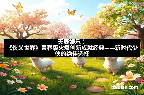 天辰娱乐：《侠义世界》青春版火爆创新成就经典——新时代少侠的绝佳选择